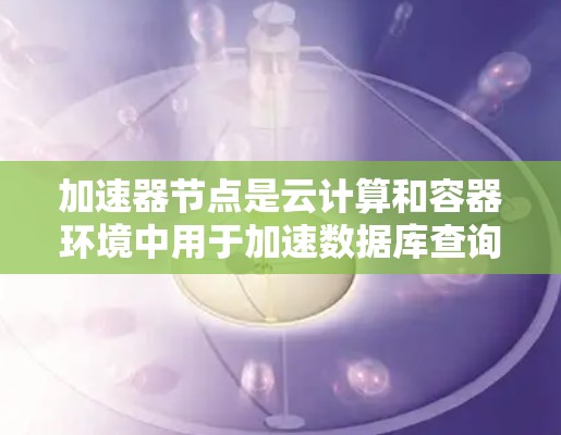 加速器节点是云计算和容器环境中用于加速数据库查询的独立节点。以下是关于加速器节点的详细信息