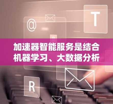 加速器智能服务是结合机器学习、大数据分析和人工智能技术的系统，旨在通过分析用户的使用数据，提供个性化的加速建议和工具优化。以下是对该领域的一些关键点的详细总结