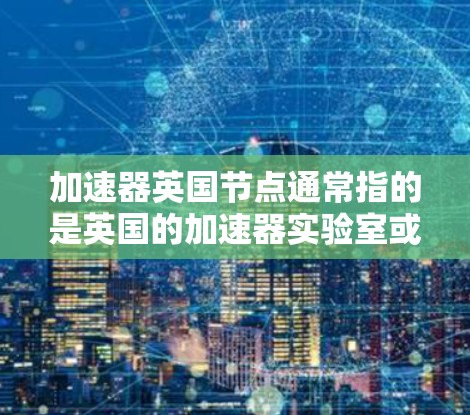 加速器英国节点通常指的是英国的加速器实验室或设施，可能涉及粒子物理、射电加速等技术。以下是一些可能的解释和信息