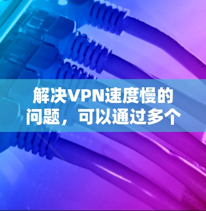 解决VPN速度慢的问题，可以通过多个角度进行优化和调整，以下是一些有效的解决方法