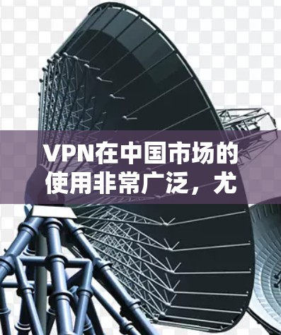 VPN在中国市场的使用非常广泛，尤其是在消费者和企业网络测试中，VPN提供了便捷的网络服务。以下是一些VPN的测评和推荐，供您参考