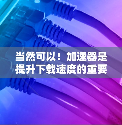 当然可以！加速器是提升下载速度的重要工具，如果你经常使用加速器或处理大量文件，下面是一些热门的加速器推荐，根据你的使用需求和预算来选择