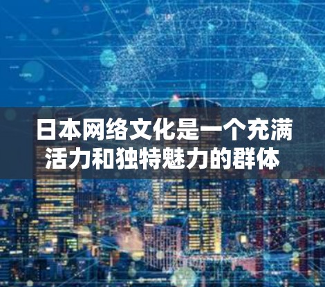 日本网络文化是一个充满活力和独特魅力的群体，它不仅是一个网络空间，更是日本社会的重要组成部分。以下将从网络社区的特点、女性角色、网络文化对社会的意义以及未来趋势等几个方面，介绍日本网络文化的丰富内容