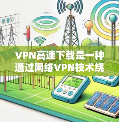 VPN高速下载是一种通过网络VPN技术绕过网络防火墙，连接到外部网络以访问外部网站和资源的方法。以下是对VPN高速下载的详细总结