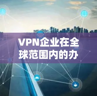 VPN企业在全球范围内的办公环境和管理方式因公司性质、业务范围、运营环境等因素而有所不同。以下是一些常见的VPN企业办公情况和注意事项