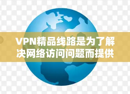 VPN精品线路是为了解决网络访问问题而提供的高级VPN服务。以下是对VPN精品线路的详细介绍