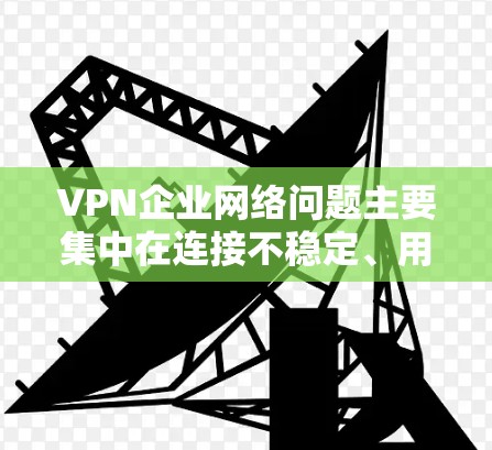 VPN企业网络问题主要集中在连接不稳定、用户体验差、数据泄露、网络攻击、内部混乱、法律合规性不足、资源浪费以及消费问题等方面。为了有效解决这些问题，企业需要采取以下措施