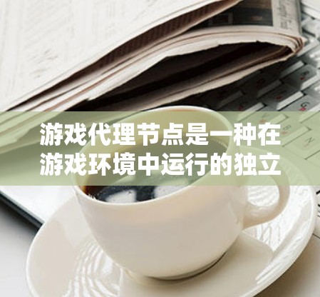 游戏代理节点是一种在游戏环境中运行的独立程序，可以在游戏中自动执行特定任务，如清理游戏数据或执行任务指令。以下是对游戏代理节点的详细说明