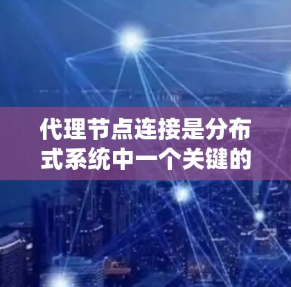 代理节点连接是分布式系统中一个关键的概念，涉及多个节点之间的通信和协作。以下是对代理节点连接的系统化解释