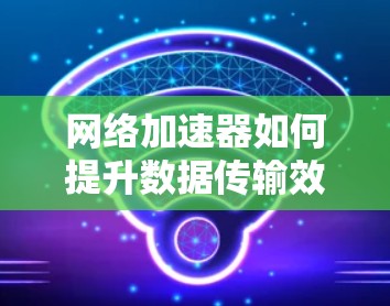网络加速器如何提升数据传输效率？从基础到实际应用的实用指南