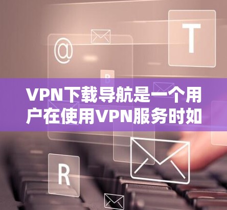 VPN下载导航是一个用户在使用VPN服务时如何完成文件下载的过程。以下是使用VPN下载文件的详细导航步骤