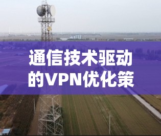通信技术驱动的VPN优化策略，从基础到前沿