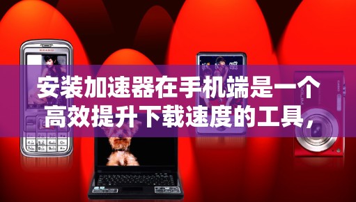 安装加速器在手机端是一个高效提升下载速度的工具，以下是详细的步骤指南