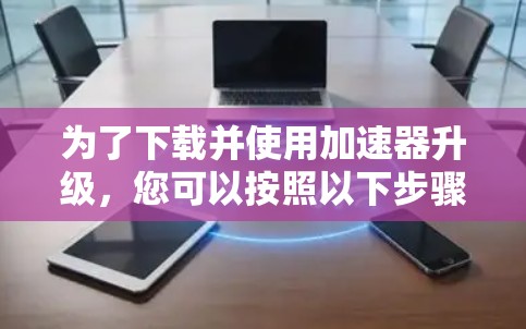 为了下载并使用加速器升级，您可以按照以下步骤进行