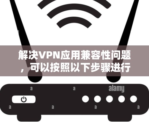解决VPN应用兼容性问题，可以按照以下步骤进行