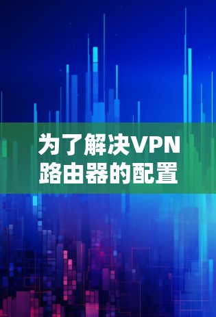 为了解决VPN路由器的配置问题，您可以按照以下步骤进行