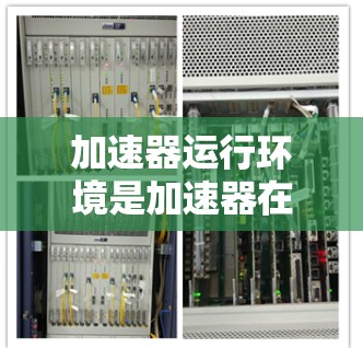加速器运行环境是加速器在不同条件下的运行状态，影响其性能和安全。以下是对加速器运行环境的详细分析
