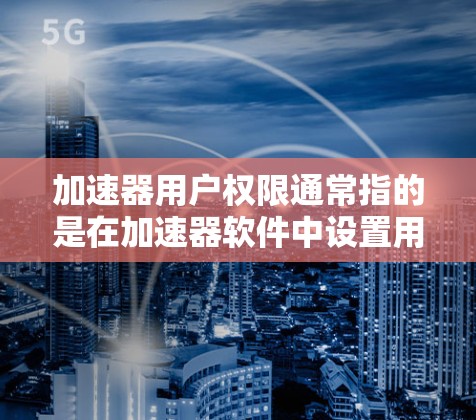 加速器用户权限通常指的是在加速器软件中设置用户权限，以控制用户在使用加速器时的使用行为。以下是一些常见的方法和步骤，您可以根据自己的加速器软件或加速器工具来操作