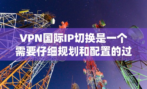 VPN国际IP切换是一个需要仔细规划和配置的过程，以确保VPN安全、可靠地连接到国际服务器或端口。以下是一些关键步骤和注意事项，帮助您顺利进行国际IP切换