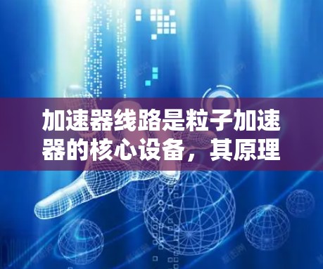 加速器线路是粒子加速器的核心设备，其原理复杂且涉及多个环节的优化。以下是对加速器线路原理的总结