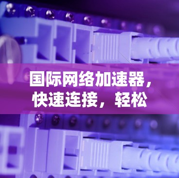 国际网络加速器，快速连接，轻松畅行