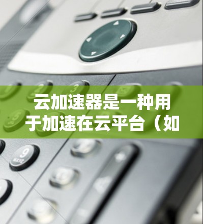 云加速器是一种用于加速在云平台（如阿里云、腾讯云、华为云等）下载文件或数据的工具。它通过利用云服务器的资源，帮助用户更快地完成下载任务。以下是一些常见的云加速器及其特点