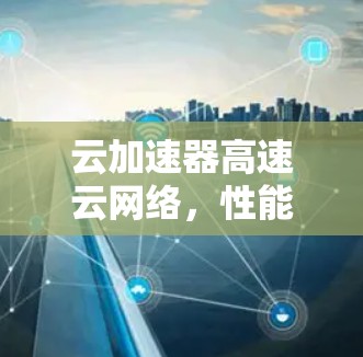 云加速器高速云网络,性能与效率的双重提升 云加速器高速云网络,性能与效率的双重提升