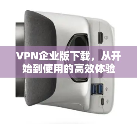 VPN企业版下载，从开始到使用的高效体验