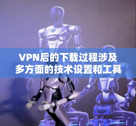 VPN后的下载过程涉及多方面的技术设置和工具使用，具体步骤如下
