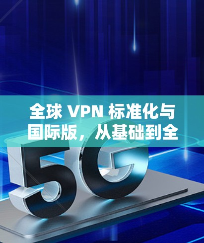 全球 VPN 标准化与国际版，从基础到全球化
