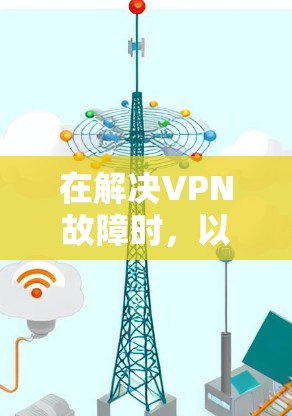 在解决VPN故障时，以下是一些步骤和建议，帮助你逐步排查和修复问题