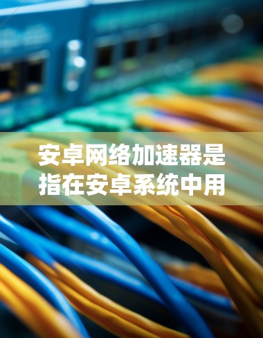 安卓网络加速器是指在安卓系统中用于加速网络连接的工具。这些加速器通常用于提升网络体验，比如在社交媒体、视频会议、文件传输等方面