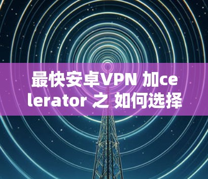 最快安卓VPN 加celerator 之 如何选择适合你的VPN产品