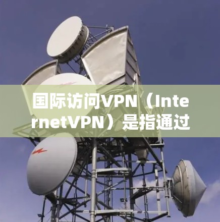 国际访问VPN（InternetVPN）是指通过VPN技术在国际网络上进行网络访问的工具。这种技术旨在提供安全、隐私和高效的信息传输，但其使用时需要谨慎，以避免潜在的安全风险