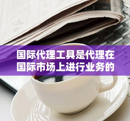 国际代理工具是代理在国际市场上进行业务的重要工具，涵盖了市场调研、品牌推广、数据分析等多个方面。以下是对这些工具的详细总结