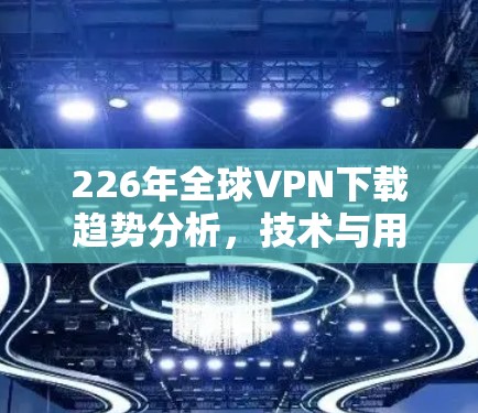 226年全球VPN下载趋势分析，技术与用户行为的双重挑战