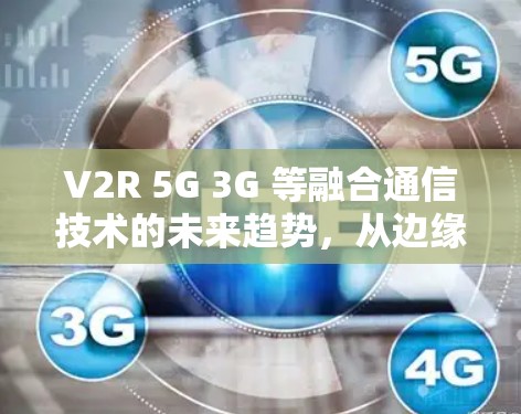 V2R 5G 3G 等融合通信技术的未来趋势，从边缘计算到智慧社会的数字转型
