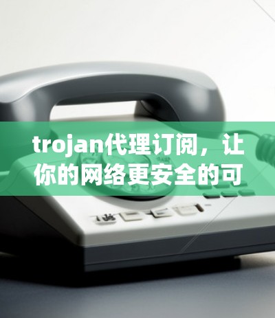 trojan代理订阅，让你的网络更安全的可靠伙伴