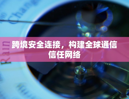 跨境安全连接，构建全球通信信任网络