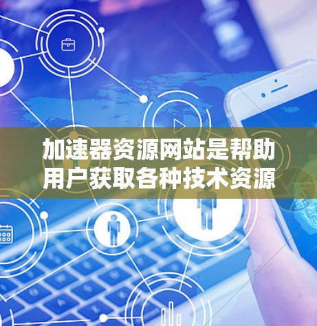 加速器资源网站是帮助用户获取各种技术资源、工具和教程的平台，涵盖编程、工具、学习、文档和图形设计等多个领域。以下是其主要类型及特点