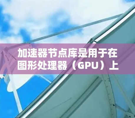 加速器节点库是用于在图形处理器（GPU）上运行的库，主要用于加速复杂的计算任务，如矩阵运算和图形变换。以下是对加速器节点库的详细介绍