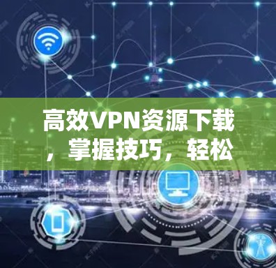 高效VPN资源下载，掌握技巧，轻松突破网络困境