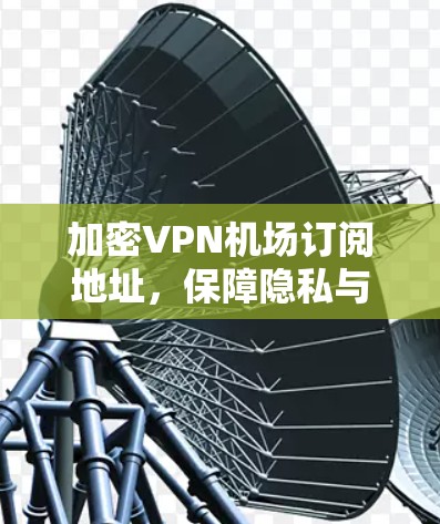 加密VPN机场订阅地址，保障隐私与提升安全的高效解决方案