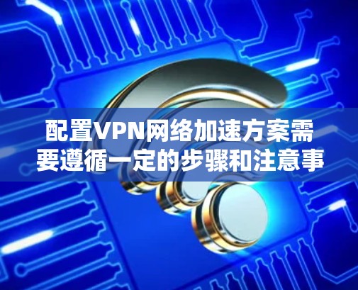 配置VPN网络加速方案需要遵循一定的步骤和注意事项，以下是详细的步骤说明