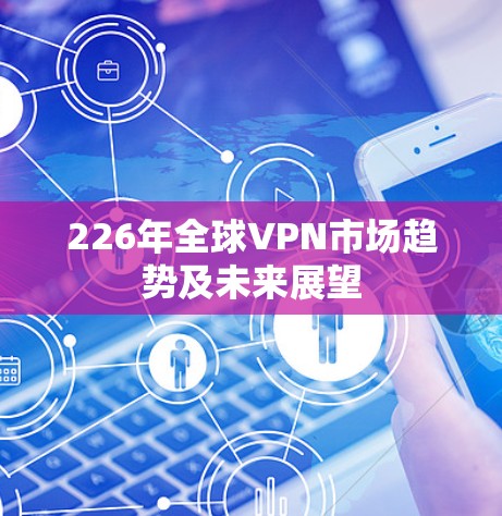 226年全球VPN市场趋势及未来展望