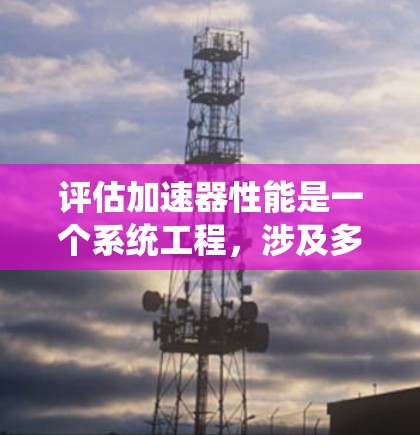 评估加速器性能是一个系统工程，涉及多个关键指标的综合分析。以下是对加速器性能的系统性评估