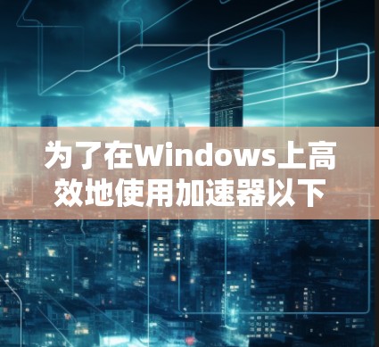 为了在Windows上高效地使用加速器以下载网页和文件资源，您可以按照以下步骤进行操作