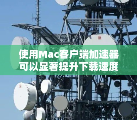 使用Mac客户端加速器可以显著提升下载速度，以下是详细的步骤和注意事项