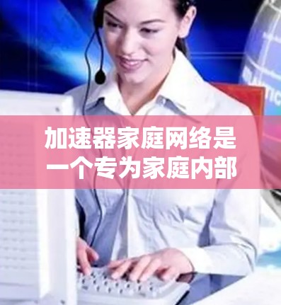 加速器家庭网络是一个专为家庭内部数据传输设计的硬件设备组合，结合家庭内部网络和功能性的加速器，旨在提升数据传输速度，优化网络性能。以下是对其功能、配置、应用及优缺点的详细总结