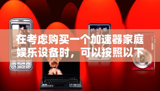 在考虑购买一个加速器家庭娱乐设备时,可以按照以下步骤进行分析和决策 在考虑购买一个加速器家庭娱乐设备时,可以按照以下步骤进行分析和决策